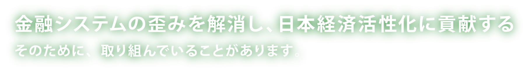 金融システムの歪みを解消し、日本経済活性化に貢献する そのために、取り組んでいることがあります。