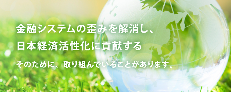 金融システムの歪みを解消し、日本経済活性化に貢献する そのために、取り組んでいることがあります。